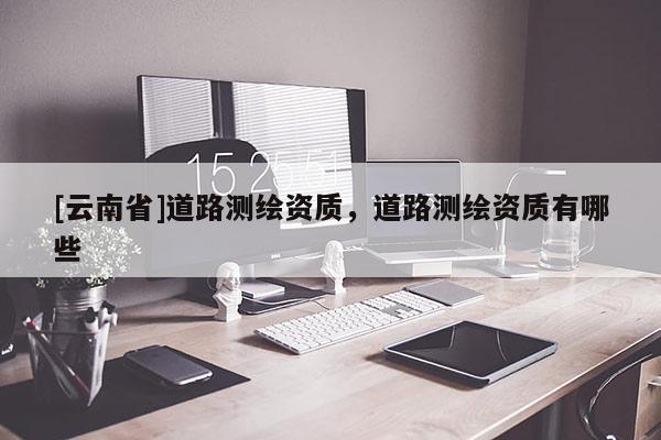 [云南省]道路測繪資質，道路測繪資質有哪些