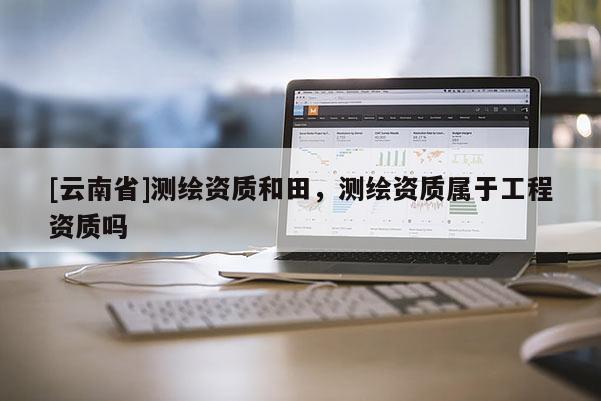 [云南省]測繪資質和田，測繪資質屬于工程資質嗎