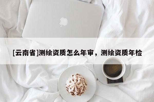 [云南省]測繪資質(zhì)怎么年審，測繪資質(zhì)年檢