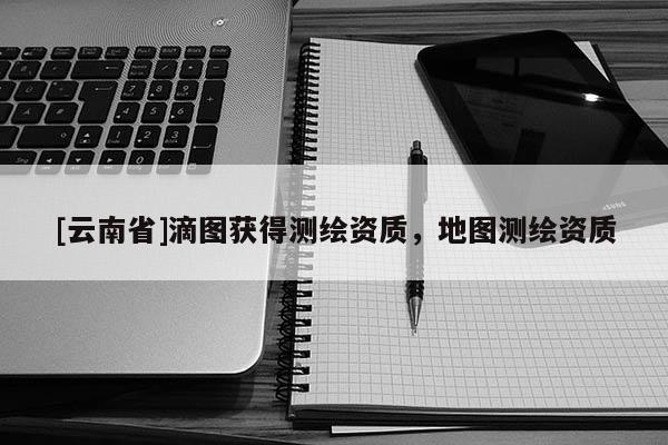[云南省]滴圖獲得測繪資質(zhì)，地圖測繪資質(zhì)