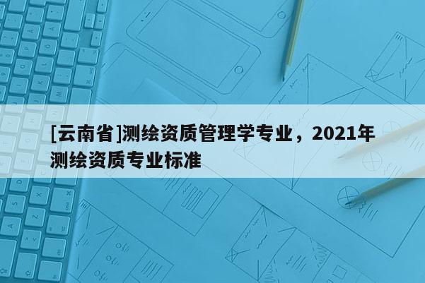 [云南省]測繪資質管理學專業，2021年測繪資質專業標準
