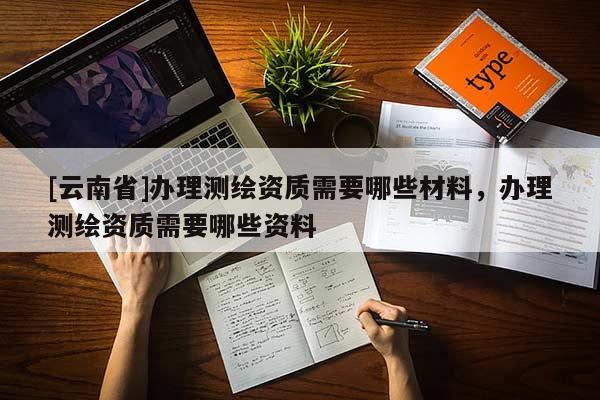 [云南省]辦理測繪資質需要哪些材料，辦理測繪資質需要哪些資料