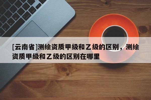 [云南省]測繪資質(zhì)甲級和乙級的區(qū)別，測繪資質(zhì)甲級和乙級的區(qū)別在哪里