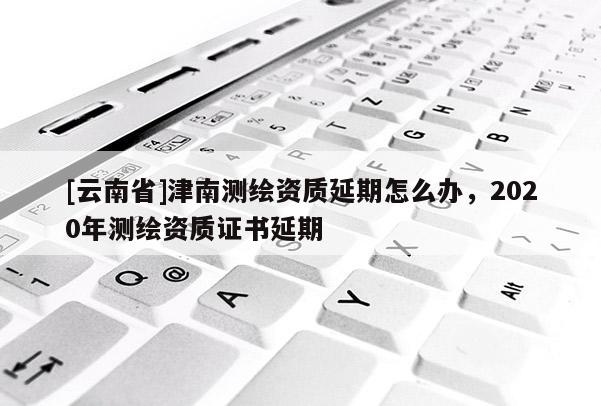 [云南省]津南測繪資質(zhì)延期怎么辦，2020年測繪資質(zhì)證書延期