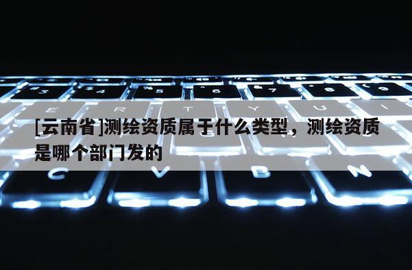 [云南省]測(cè)繪資質(zhì)屬于什么類型，測(cè)繪資質(zhì)是哪個(gè)部門發(fā)的