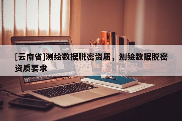 [云南省]測繪數據脫密資質，測繪數據脫密資質要求