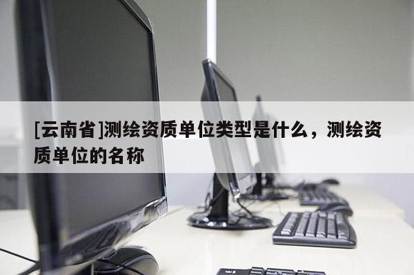 [云南省]測繪資質單位類型是什么，測繪資質單位的名稱