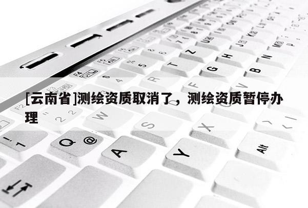 [云南省]測繪資質(zhì)取消了，測繪資質(zhì)暫停辦理
