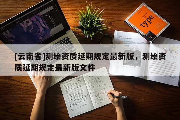 [云南省]測繪資質(zhì)延期規(guī)定最新版，測繪資質(zhì)延期規(guī)定最新版文件