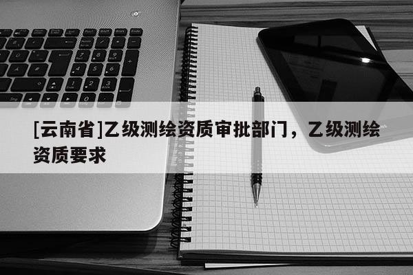 [云南省]乙級測繪資質審批部門，乙級測繪資質要求