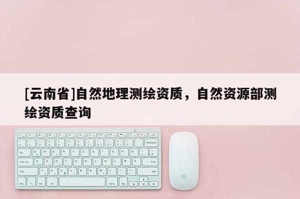 [云南省]自然地理測繪資質，自然資源部測繪資質查詢