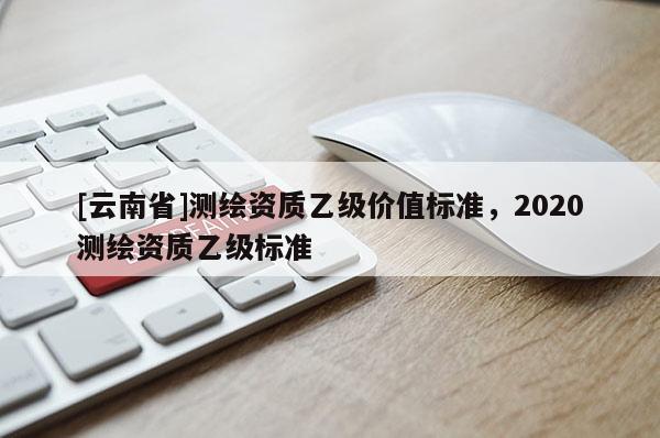 [云南省]測繪資質(zhì)乙級價值標(biāo)準(zhǔn)，2020測繪資質(zhì)乙級標(biāo)準(zhǔn)