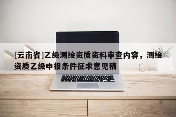 [云南省]乙級(jí)測(cè)繪資質(zhì)資料審查內(nèi)容，測(cè)繪資質(zhì)乙級(jí)申報(bào)條件征求意見(jiàn)稿