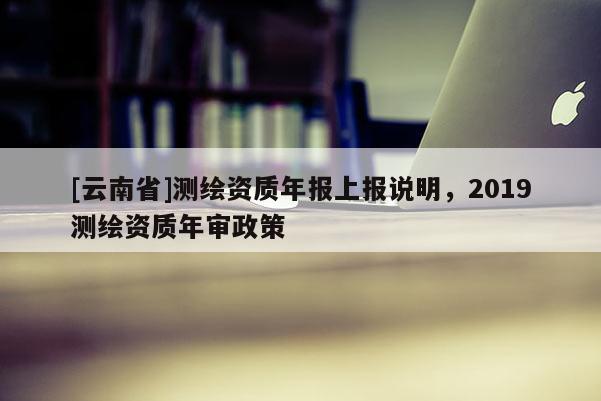 [云南省]測(cè)繪資質(zhì)年報(bào)上報(bào)說(shuō)明，2019測(cè)繪資質(zhì)年審政策