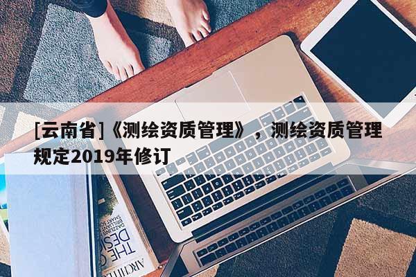 [云南省]《測繪資質管理》，測繪資質管理規定2019年修訂