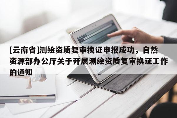 [云南省]測繪資質(zhì)復(fù)審換證申報(bào)成功，自然資源部辦公廳關(guān)于開展測繪資質(zhì)復(fù)審換證工作的通知