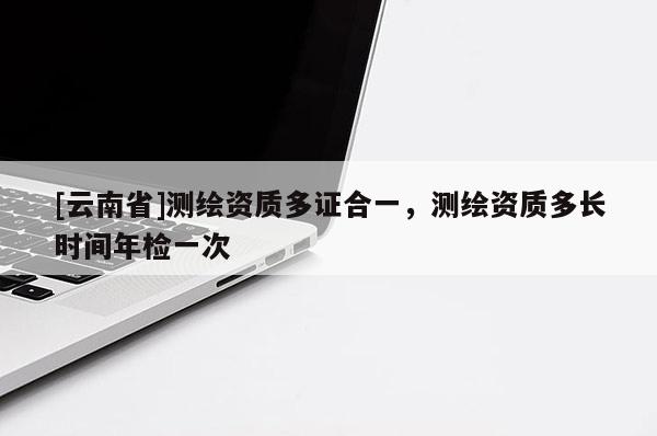 [云南省]測(cè)繪資質(zhì)多證合一，測(cè)繪資質(zhì)多長(zhǎng)時(shí)間年檢一次