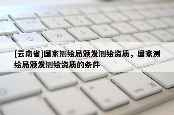 [云南省]國家測繪局頒發測繪資質，國家測繪局頒發測繪資質的條件
