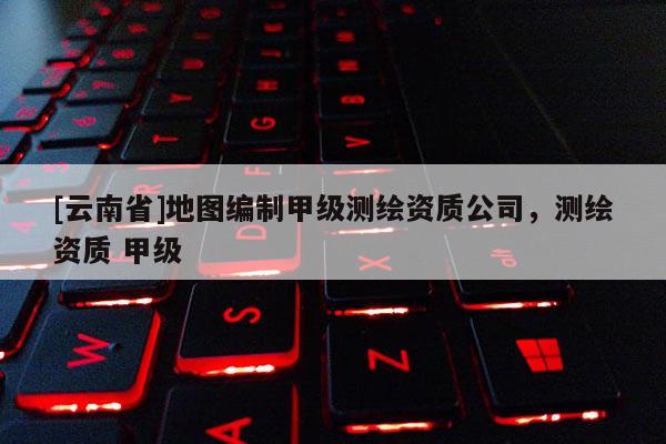 [云南省]地圖編制甲級測繪資質(zhì)公司，測繪資質(zhì) 甲級