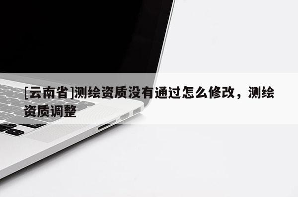 [云南省]測繪資質沒有通過怎么修改，測繪資質調整