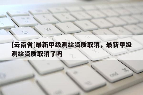 [云南省]最新甲級測繪資質取消，最新甲級測繪資質取消了嗎