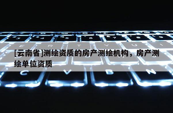 [云南省]測繪資質的房產測繪機構，房產測繪單位資質