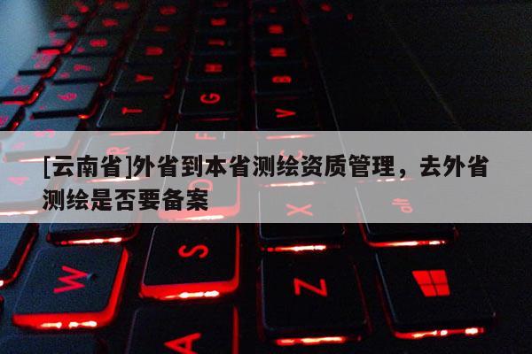 [云南省]外省到本省測(cè)繪資質(zhì)管理，去外省測(cè)繪是否要備案