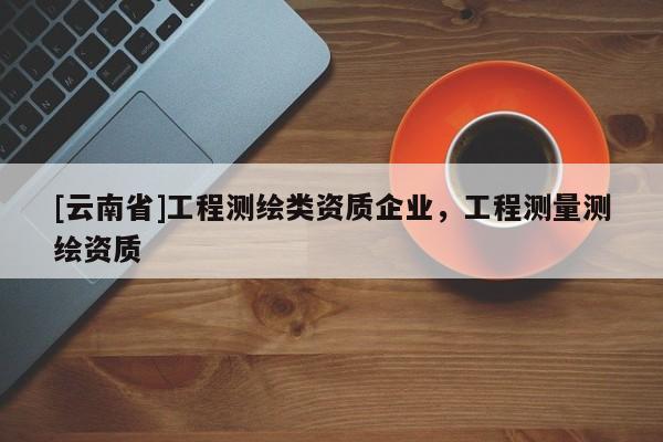 [云南省]工程測繪類資質(zhì)企業(yè)，工程測量測繪資質(zhì)