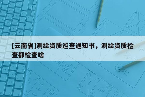 [云南省]測繪資質巡查通知書，測繪資質檢查都檢查啥