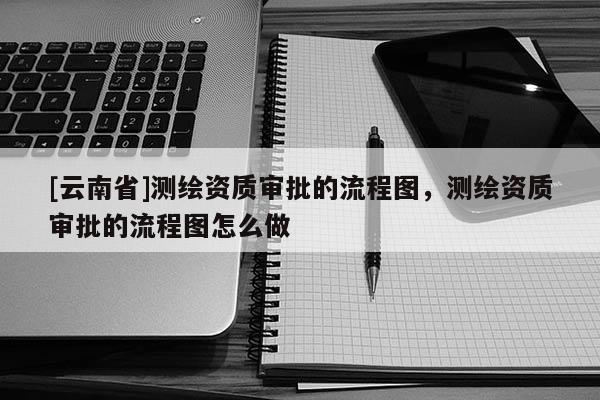 [云南省]測繪資質(zhì)審批的流程圖，測繪資質(zhì)審批的流程圖怎么做