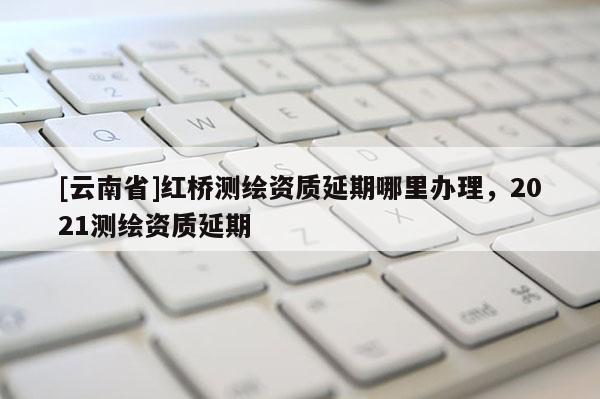 [云南省]紅橋測繪資質延期哪里辦理，2021測繪資質延期
