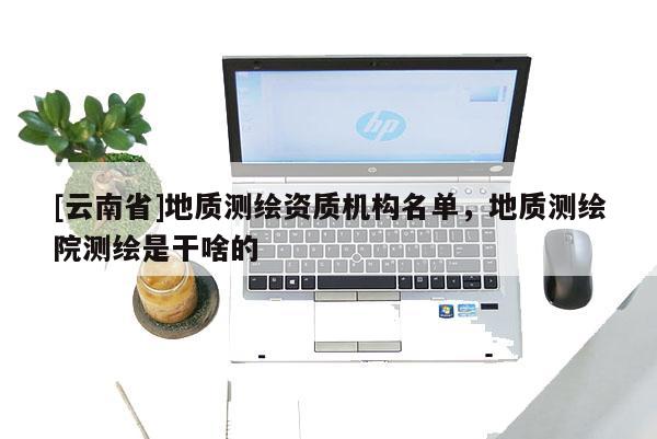 [云南省]地質(zhì)測繪資質(zhì)機(jī)構(gòu)名單，地質(zhì)測繪院測繪是干啥的