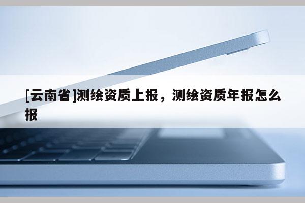[云南省]測(cè)繪資質(zhì)上報(bào)，測(cè)繪資質(zhì)年報(bào)怎么報(bào)