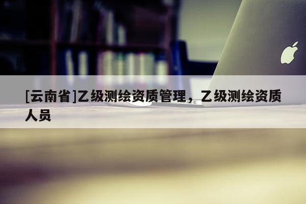 [云南省]乙級測繪資質管理，乙級測繪資質人員