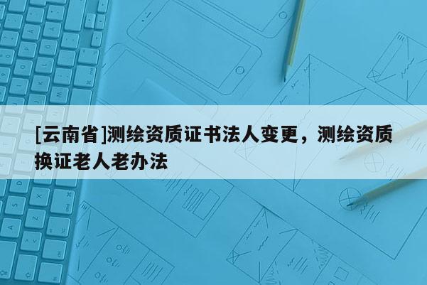 [云南省]測繪資質證書法人變更，測繪資質換證老人老辦法