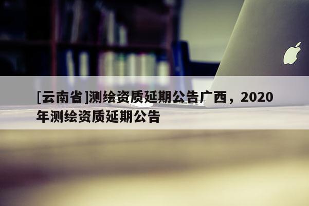 [云南省]測繪資質延期公告廣西，2020年測繪資質延期公告