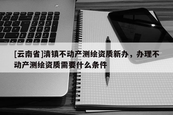 [云南省]清鎮不動產測繪資質新辦，辦理不動產測繪資質需要什么條件