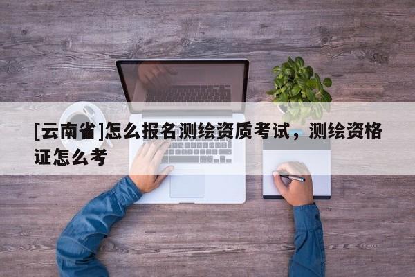 [云南省]怎么報名測繪資質考試，測繪資格證怎么考