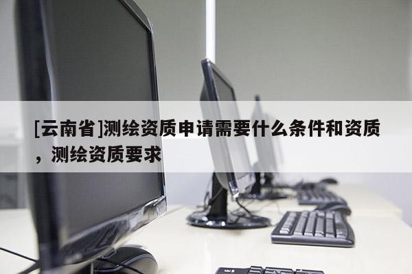 [云南省]測(cè)繪資質(zhì)申請(qǐng)需要什么條件和資質(zhì)，測(cè)繪資質(zhì)要求