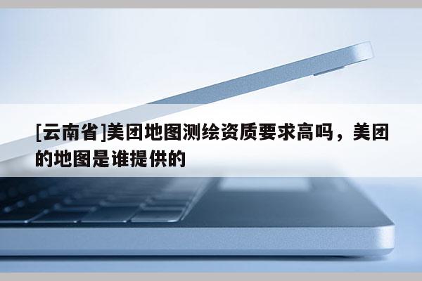 [云南省]美團地圖測繪資質要求高嗎，美團的地圖是誰提供的