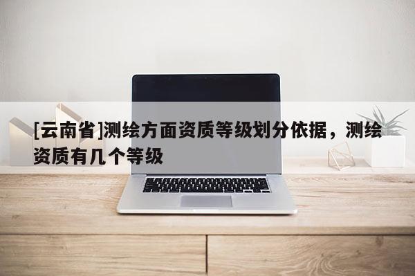 [云南省]測繪方面資質等級劃分依據，測繪資質有幾個等級