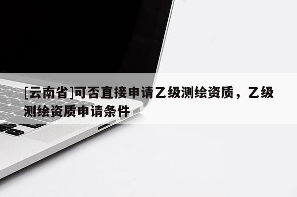[云南省]可否直接申請乙級測繪資質，乙級測繪資質申請條件