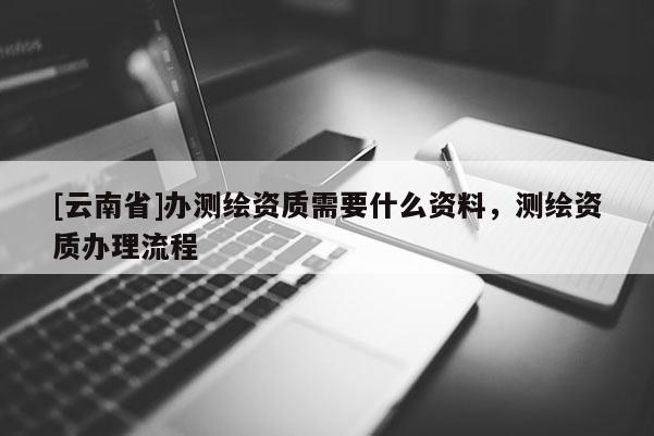 [云南省]辦測繪資質需要什么資料，測繪資質辦理流程