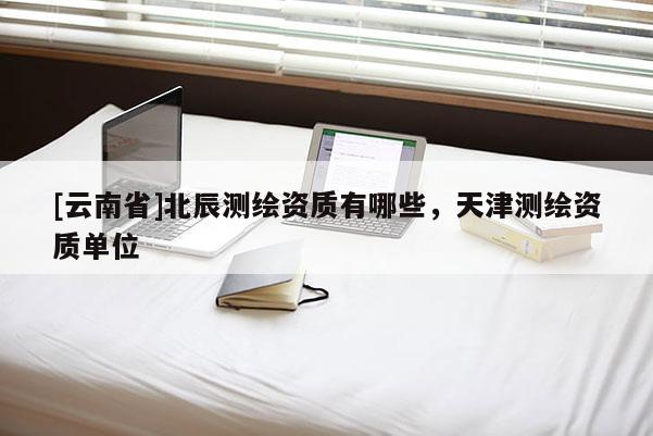 [云南省]北辰測繪資質有哪些，天津測繪資質單位