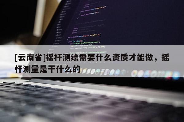 [云南省]搖桿測繪需要什么資質才能做，搖桿測量是干什么的