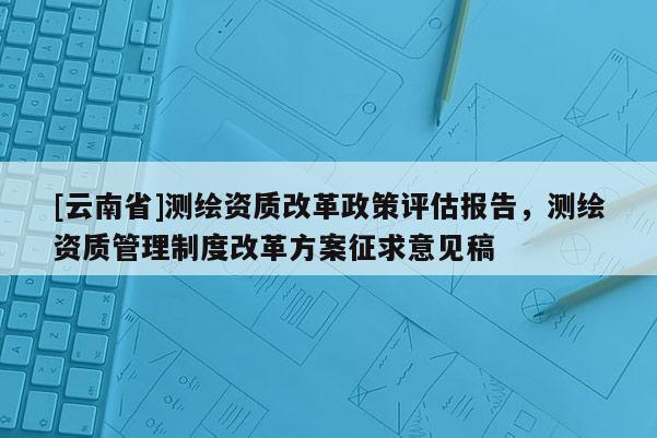 [云南省]測繪資質改革政策評估報告，測繪資質管理制度改革方案征求意見稿