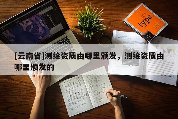 [云南省]測(cè)繪資質(zhì)由哪里頒發(fā)，測(cè)繪資質(zhì)由哪里頒發(fā)的