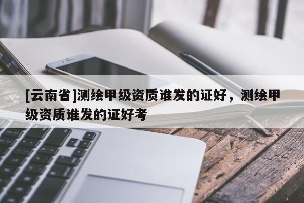 [云南省]測繪甲級資質(zhì)誰發(fā)的證好，測繪甲級資質(zhì)誰發(fā)的證好考