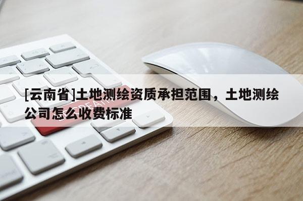 [云南省]土地測繪資質承擔范圍，土地測繪公司怎么收費標準