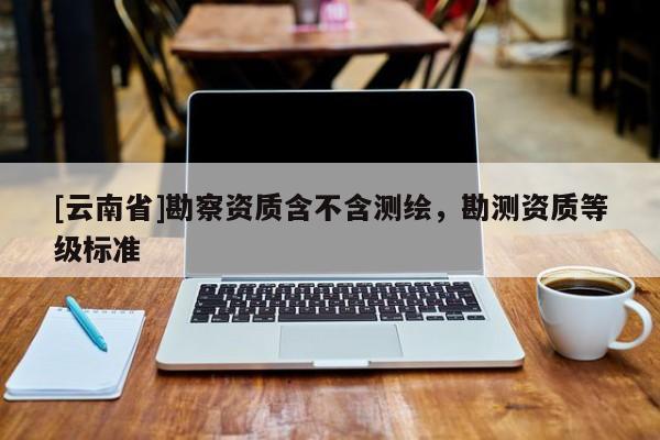 [云南省]勘察資質(zhì)含不含測(cè)繪，勘測(cè)資質(zhì)等級(jí)標(biāo)準(zhǔn)